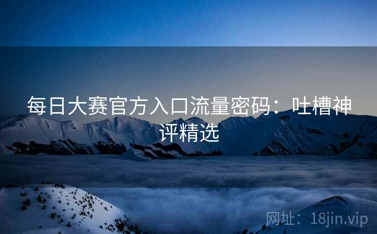 每日大赛官方入口流量密码：吐槽神评精选  第2张