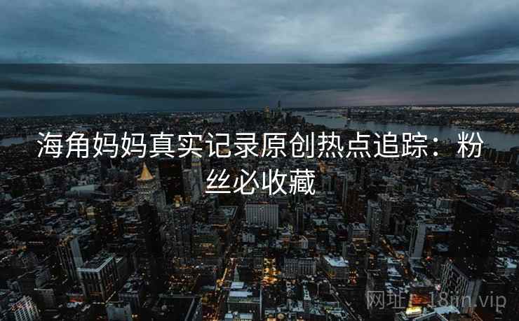 海角妈妈真实记录原创热点追踪：粉丝必收藏
