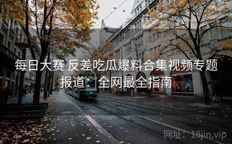 每日大赛 反差吃瓜爆料合集视频专题报道：全网最全指南  第1张