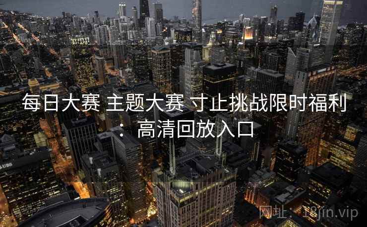 每日大赛 主题大赛 寸止挑战限时福利：高清回放入口  第1张