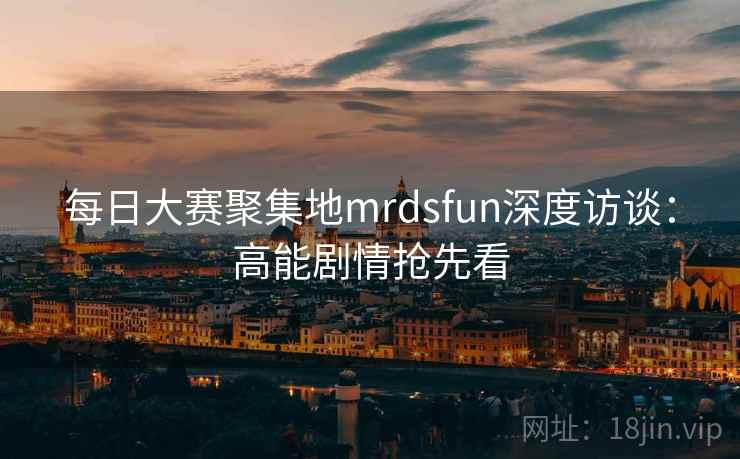 每日大赛聚集地mrdsfun深度访谈：高能剧情抢先看  第1张