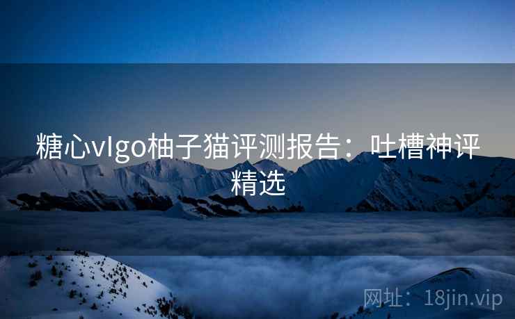 糖心vIgo柚子猫评测报告：吐槽神评精选