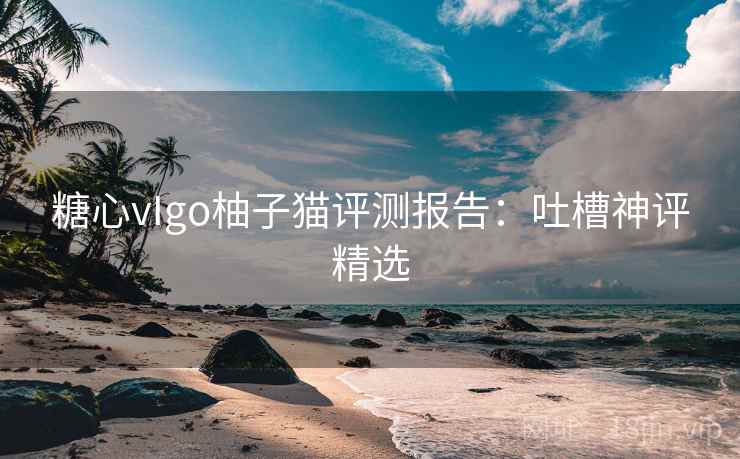 糖心vIgo柚子猫评测报告：吐槽神评精选