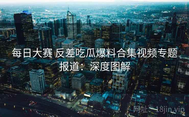 每日大赛 反差吃瓜爆料合集视频专题报道：深度图解  第1张