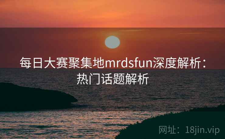 每日大赛聚集地mrdsfun深度解析：热门话题解析  第1张