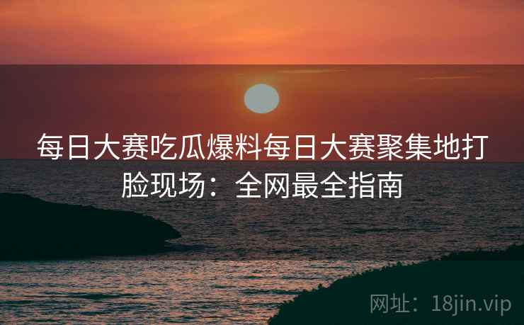 每日大赛吃瓜爆料每日大赛聚集地打脸现场：全网最全指南
