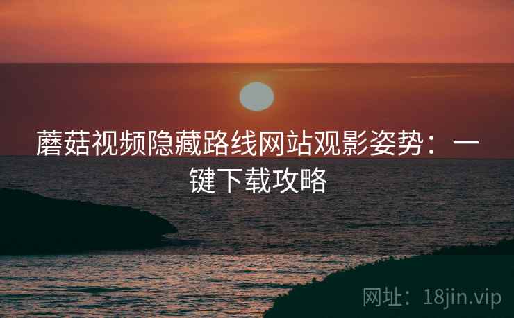 蘑菇视频隐藏路线网站观影姿势：一键下载攻略  第2张