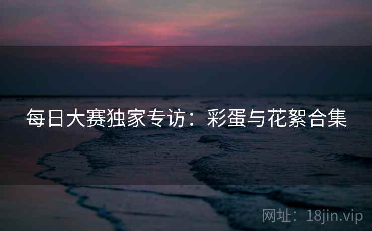 每日大赛独家专访：彩蛋与花絮合集  第2张