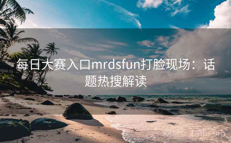 每日大赛入口mrdsfun打脸现场：话题热搜解读